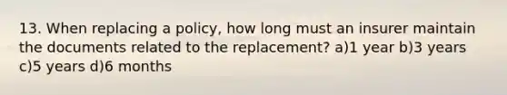 13. When replacing a policy, how long must an insurer maintain the documents related to the replacement? a)1 year b)3 years c)5 years d)6 months