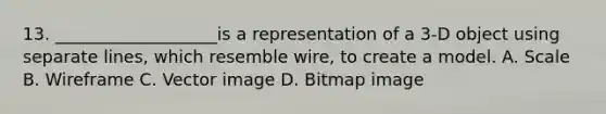 13. ___________________is a representation of a 3-D object using separate lines, which resemble wire, to create a model. A. Scale B. Wireframe C. Vector image D. Bitmap image