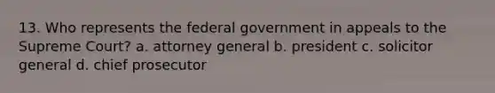 13. Who represents the federal government in appeals to the Supreme Court? a. attorney general b. president c. solicitor general d. chief prosecutor