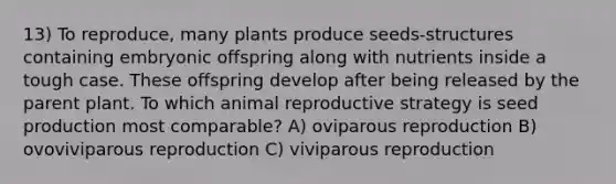 13) To reproduce, many plants produce seeds-structures containing embryonic offspring along with nutrients inside a tough case. These offspring develop after being released by the parent plant. To which animal reproductive strategy is seed production most comparable? A) oviparous reproduction B) ovoviviparous reproduction C) viviparous reproduction