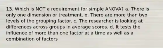 13. Which is NOT a requirement for simple ANOVA? a. There is only one dimension or treatment. b. There are more than two levels of the grouping factor. c. The researcher is looking at differences across groups in average scores. d. It tests the influence of more than one factor at a time as well as a combination of factors