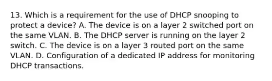 13. Which is a requirement for the use of DHCP snooping to protect a device? A. The device is on a layer 2 switched port on the same VLAN. B. The DHCP server is running on the layer 2 switch. C. The device is on a layer 3 routed port on the same VLAN. D. Configuration of a dedicated IP address for monitoring DHCP transactions.