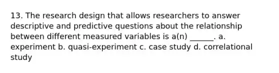 13. The research design that allows researchers to answer descriptive and predictive questions about the relationship between different measured variables is a(n) ______. a. experiment b. quasi-experiment c. case study d. correlational study