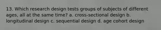 13. Which research design tests groups of subjects of different ages, all at the same time? a. cross-sectional design b. longitudinal design c. sequential design d. age cohort design