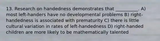 13. Research on handedness demonstrates that __________. A) most left-handers have no developmental problems B) right-handedness is associated with prematurity C) there is little cultural variation in rates of left-handedness D) right-handed children are more likely to be mathematically talented