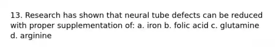 13. Research has shown that neural tube defects can be reduced with proper supplementation of: a. iron b. folic acid c. glutamine d. arginine