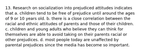 13. Research on socialization into prejudiced attitudes indicates that a. children tend to be free of prejudice until around the ages of 9 or 10 years old. b. there is a close correlation between the racial and ethnic attitudes of parents and those of their children. c. children and young adults who believe they can think for themselves are able to avoid taking on their parents racial or other prejudices. d. most people today are unaffected by parental prejudices since the media has become so important.