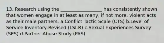 13. Research using the __________________ has consistently shown that women engage in at least as many, if not more, violent acts as their male partners. a.Conflict Tactic Scale (CTS) b.Level of Service Inventory-Revised (LSI-R) c.Sexual Experiences Survey (SES) d.Partner Abuse Study (PAS)