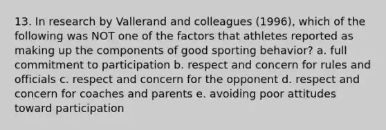 13. In research by Vallerand and colleagues (1996), which of the following was NOT one of the factors that athletes reported as making up the components of good sporting behavior? a. full commitment to participation b. respect and concern for rules and officials c. respect and concern for the opponent d. respect and concern for coaches and parents e. avoiding poor attitudes toward participation