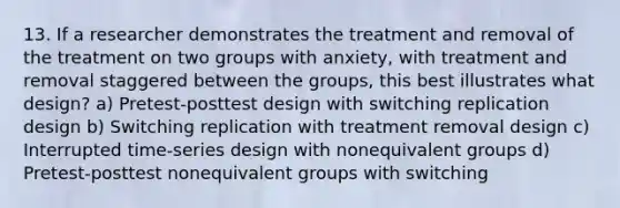 13. If a researcher demonstrates the treatment and removal of the treatment on two groups with anxiety, with treatment and removal staggered between the groups, this best illustrates what design? a) Pretest-posttest design with switching replication design b) Switching replication with treatment removal design c) Interrupted time-series design with nonequivalent groups d) Pretest-posttest nonequivalent groups with switching