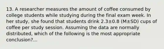 13. A researcher measures the amount of coffee consumed by college students while studying during the final exam week. In her study, she found that students drink 2.3±0.8 (M±SD) cups of coffee per study session. Assuming the data are normally distributed, which of the following is the most appropriate conclusion?...