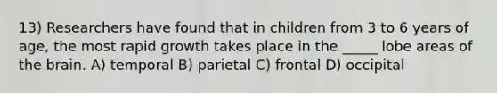 13) Researchers have found that in children from 3 to 6 years of age, the most rapid growth takes place in the _____ lobe areas of the brain. A) temporal B) parietal C) frontal D) occipital