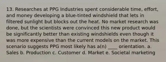 13. Researches at PPG Industries spent considerable time, effort, and money developing a blue-tinted windshield that lets in filtered sunlight but blocks out the heat. No market research was done, but the scientists were convinced this new product would be significantly better than existing windshields even though it was more expensive than the current models on the market. This scenario suggests PPG most likely has a(n) ____ orientation. a. Sales b. Production c. Customer d. Market e. Societal marketing