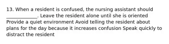 13. When a resident is confused, the nursing assistant should _____________. Leave the resident alone until she is oriented Provide a quiet environment Avoid telling the resident about plans for the day because it increases confusion Speak quickly to distract the resident