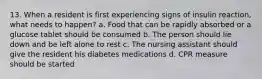 13. When a resident is first experiencing signs of insulin reaction, what needs to happen? a. Food that can be rapidly absorbed or a glucose tablet should be consumed b. The person should lie down and be left alone to rest c. The nursing assistant should give the resident his diabetes medications d. CPR measure should be started