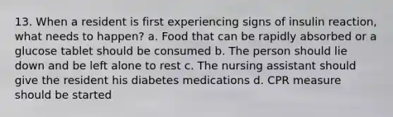 13. When a resident is first experiencing signs of insulin reaction, what needs to happen? a. Food that can be rapidly absorbed or a glucose tablet should be consumed b. The person should lie down and be left alone to rest c. The nursing assistant should give the resident his diabetes medications d. CPR measure should be started