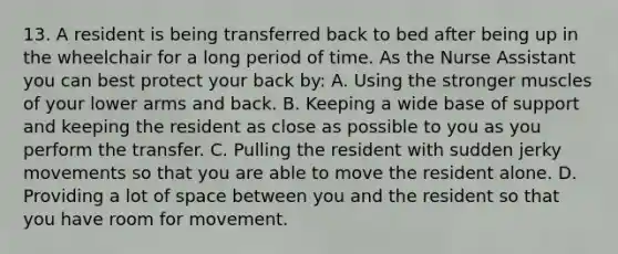 13. A resident is being transferred back to bed after being up in the wheelchair for a long period of time. As the Nurse Assistant you can best protect your back by: A. Using the stronger muscles of your lower arms and back. B. Keeping a wide base of support and keeping the resident as close as possible to you as you perform the transfer. C. Pulling the resident with sudden jerky movements so that you are able to move the resident alone. D. Providing a lot of space between you and the resident so that you have room for movement.