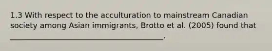 1.3 With respect to the acculturation to mainstream Canadian society among Asian immigrants, Brotto et al. (2005) found that ________________________________________.