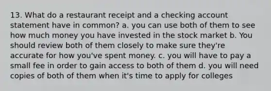 13. What do a restaurant receipt and a checking account statement have in common? a. you can use both of them to see how much money you have invested in the stock market b. You should review both of them closely to make sure they're accurate for how you've spent money. c. you will have to pay a small fee in order to gain access to both of them d. you will need copies of both of them when it's time to apply for colleges