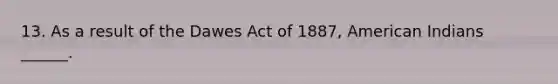 13. As a result of the Dawes Act of 1887, American Indians ______.