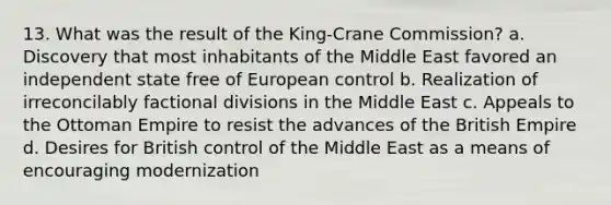 13. What was the result of the King-Crane Commission? a. Discovery that most inhabitants of the Middle East favored an independent state free of European control b. Realization of irreconcilably factional divisions in the Middle East c. Appeals to the Ottoman Empire to resist the advances of the British Empire d. Desires for British control of the Middle East as a means of encouraging modernization