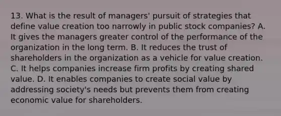 13. What is the result of managers' pursuit of strategies that define value creation too narrowly in public stock companies? A. It gives the managers greater control of the performance of the organization in the long term. B. It reduces the trust of shareholders in the organization as a vehicle for value creation. C. It helps companies increase firm profits by creating shared value. D. It enables companies to create social value by addressing society's needs but prevents them from creating economic value for shareholders.