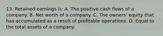 13. Retained earnings is: A. The positive cash flows of a company. B. Net worth of a company. C. The owners' equity that has accumulated as a result of profitable operations. D. Equal to the total assets of a company.