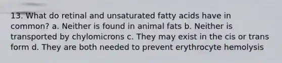 13. What do retinal and unsaturated fatty acids have in common? a. Neither is found in animal fats b. Neither is transported by chylomicrons c. They may exist in the cis or trans form d. They are both needed to prevent erythrocyte hemolysis