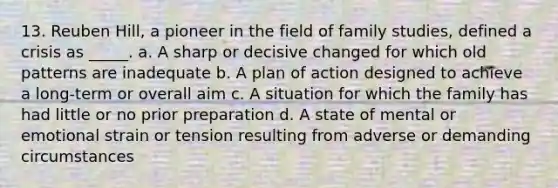 13. Reuben Hill, a pioneer in the field of family studies, defined a crisis as _____. a. A sharp or decisive changed for which old patterns are inadequate b. A plan of action designed to achieve a long-term or overall aim c. A situation for which the family has had little or no prior preparation d. A state of mental or emotional strain or tension resulting from adverse or demanding circumstances