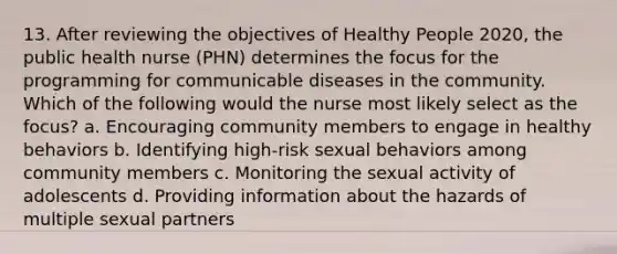 13. After reviewing the objectives of Healthy People 2020, the public health nurse (PHN) determines the focus for the programming for communicable diseases in the community. Which of the following would the nurse most likely select as the focus? a. Encouraging community members to engage in healthy behaviors b. Identifying high-risk sexual behaviors among community members c. Monitoring the sexual activity of adolescents d. Providing information about the hazards of multiple sexual partners