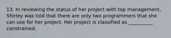 13. In reviewing the status of her project with top management, Shirley was told that there are only two programmers that she can use for her project. Her project is classified as __________ constrained.