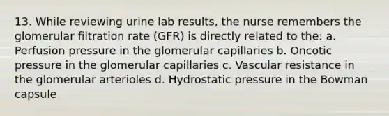 13. While reviewing urine lab results, the nurse remembers the glomerular filtration rate (GFR) is directly related to the: a. Perfusion pressure in the glomerular capillaries b. Oncotic pressure in the glomerular capillaries c. Vascular resistance in the glomerular arterioles d. Hydrostatic pressure in the Bowman capsule