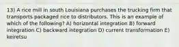 13) A rice mill in south Louisiana purchases the trucking firm that transports packaged rice to distributors. This is an example of which of the following? A) horizontal integration B) forward integration C) backward integration D) current transformation E) keiretsu