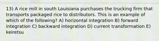 13) A rice mill in south Louisiana purchases the trucking firm that transports packaged rice to distributors. This is an example of which of the following? A) horizontal integration B) forward integration C) backward integration D) current transformation E) keiretsu