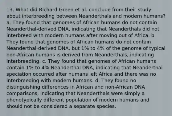 13. What did Richard Green et al. conclude from their study about interbreeding between Neanderthals and modern humans? a. They found that genomes of African humans do not contain Neanderthal-derived DNA, indicating that Neanderthals did not interbreed with modern humans after moving out of Africa. b. They found that genomes of African humans do not contain Neanderthal-derived DNA, but 1% to 4% of the genome of typical non-African humans is derived from Neanderthals, indicating interbreeding. c. They found that genomes of African humans contain 1% to 4% Neanderthal DNA, indicating that Neanderthal speciation occurred after humans left Africa and there was no interbreeding with modern humans. d. They found no distinguishing differences in African and non-African DNA comparisons, indicating that Neanderthals were simply a phenotypically different population of modern humans and should not be considered a separate species.