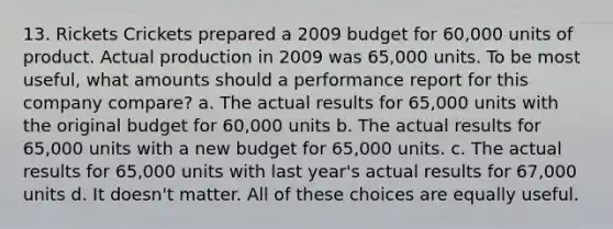 13. Rickets Crickets prepared a 2009 budget for 60,000 units of product. Actual production in 2009 was 65,000 units. To be most useful, what amounts should a performance report for this company compare? a. The actual results for 65,000 units with the original budget for 60,000 units b. The actual results for 65,000 units with a new budget for 65,000 units. c. The actual results for 65,000 units with last year's actual results for 67,000 units d. It doesn't matter. All of these choices are equally useful.