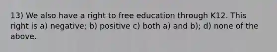 13) We also have a right to free education through K12. This right is a) negative; b) positive c) both a) and b); d) none of the above.