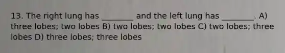 13. The right lung has ________ and the left lung has ________. A) three lobes; two lobes B) two lobes; two lobes C) two lobes; three lobes D) three lobes; three lobes