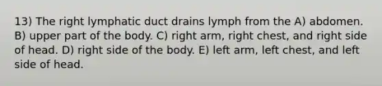 13) The right lymphatic duct drains lymph from the A) abdomen. B) upper part of the body. C) right arm, right chest, and right side of head. D) right side of the body. E) left arm, left chest, and left side of head.