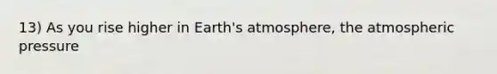 13) As you rise higher in Earth's atmosphere, the atmospheric pressure