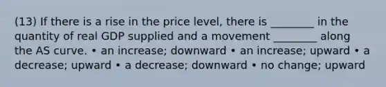 (13) If there is a rise in the price level, there is ________ in the quantity of real GDP supplied and a movement ________ along the AS curve. • an increase; downward • an increase; upward • a decrease; upward • a decrease; downward • no change; upward