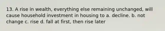 13. A rise in wealth, everything else remaining unchanged, will cause household investment in housing to a. decline. b. not change c. rise d. fall at first, then rise later