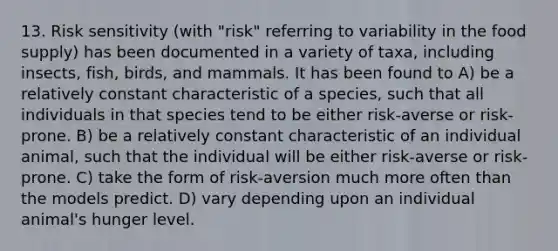 13. Risk sensitivity (with "risk" referring to variability in the food supply) has been documented in a variety of taxa, including insects, fish, birds, and mammals. It has been found to A) be a relatively constant characteristic of a species, such that all individuals in that species tend to be either risk-averse or risk-prone. B) be a relatively constant characteristic of an individual animal, such that the individual will be either risk-averse or risk-prone. C) take the form of risk-aversion much more often than the models predict. D) vary depending upon an individual animal's hunger level.