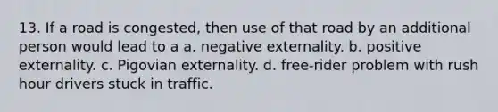 13. If a road is congested, then use of that road by an additional person would lead to a a. negative externality. b. positive externality. c. Pigovian externality. d. free-rider problem with rush hour drivers stuck in traffic.