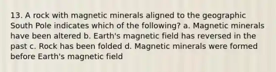 13. A rock with magnetic minerals aligned to the geographic South Pole indicates which of the following? a. Magnetic minerals have been altered b. Earth's magnetic field has reversed in the past c. Rock has been folded d. Magnetic minerals were formed before Earth's magnetic field