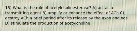 13) What is the role of acetylcholinesterase? A) act as a transmitting agent B) amplify or enhance the effect of ACh C) destroy ACh a brief period after its release by the axon endings D) stimulate the production of acetylcholine