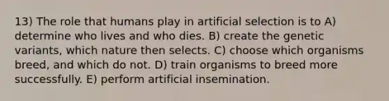 13) The role that humans play in artificial selection is to A) determine who lives and who dies. B) create the genetic variants, which nature then selects. C) choose which organisms breed, and which do not. D) train organisms to breed more successfully. E) perform artificial insemination.