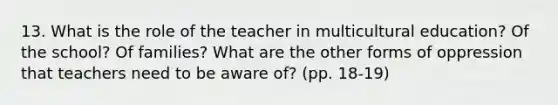 13. What is the role of the teacher in multicultural education? Of the school? Of families? What are the other forms of oppression that teachers need to be aware of? (pp. 18-19)