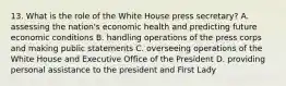 13. What is the role of the White House press secretary? A. assessing the nation's economic health and predicting future economic conditions B. handling operations of the press corps and making public statements C. overseeing operations of the White House and Executive Office of the President D. providing personal assistance to the president and First Lady