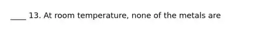 ____ 13. At room temperature, none of the metals are